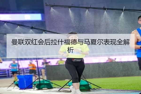 曼联双红会后拉什福德与马夏尔表现全解析